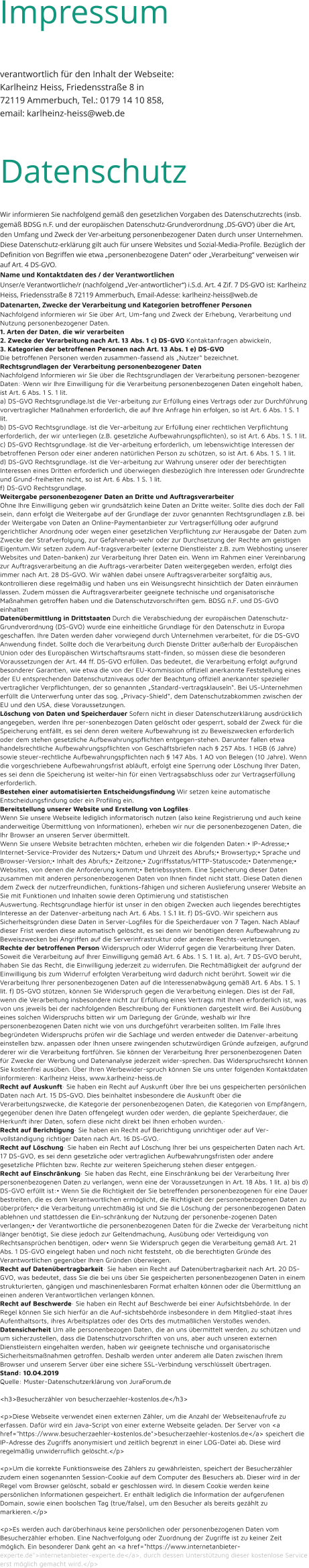 verantwortlich für den Inhalt der Webseite: Karlheinz Heiss, Friedensstraße 8 in  72119 Ammerbuch, Tel.: 0179 14 10 858, email: karlheinz-heiss@web.de  Datenschutz  Wir informieren Sie nachfolgend gemäß den gesetzlichen Vorgaben des Datenschutzrechts (insb. gemäß BDSG n.F. und der europäischen Datenschutz-Grundverordnung ‚DS-GVO‘) über die Art, den Umfang und Zweck der Ver-arbeitung personenbezogener Daten durch unser Unternehmen.  Diese Datenschutz-erklärung gilt auch für unsere Websites und Sozial-Media-Profile. Bezüglich der Definition von Begriffen wie etwa „personenbezogene Daten“ oder „Verarbeitung“ verweisen wir auf Art. 4 DS-GVO. Name und Kontaktdaten des / der Verantwortlichen Unser/e Verantwortliche/r (nachfolgend „Ver-antwortlicher“) i.S.d. Art. 4 Zif. 7 DS-GVO ist: Karlheinz Heiss, Friedensstraße 8 72119 Ammerbuch, Email-Adesse: karlheinz-heiss@web.de Datenarten, Zwecke der Verarbeitung und Kategorien betroffener Personen Nachfolgend informieren wir Sie über Art, Um-fang und Zweck der Erhebung, Verarbeitung und Nutzung personenbezogener Daten. 1. Arten der Daten, die wir verarbeiten 2. Zwecke der Verarbeitung nach Art. 13 Abs. 1 c) DS-GVO Kontaktanfragen abwickeln,  3. Kategorien der betroffenen Personen nach Art. 13 Abs. 1 e) DS-GVO Die betroffenen Personen werden zusammen-fassend als „Nutzer“ bezeichnet. Rechtsgrundlagen der Verarbeitung personenbezogener Daten Nachfolgend Informieren wir Sie über die Rechtsgrundlagen der Verarbeitung personen-bezogener Daten:·Wenn wir Ihre Einwilligung für die Verarbeitung personenbezogenen Daten eingeholt haben, ist Art. 6 Abs. 1 S. 1 lit.  a) DS-GVO Rechtsgrundlage.Ist die Ver-arbeitung zur Erfüllung eines Vertrags oder zur Durchführung vorvertraglicher Maßnahmen erforderlich, die auf Ihre Anfrage hin erfolgen, so ist Art. 6 Abs. 1 S. 1 lit.  b) DS-GVO Rechtsgrundlage.·Ist die Ver-arbeitung zur Erfüllung einer rechtlichen Verpflichtung erforderlich, der wir unterliegen (z.B. gesetzliche Aufbewahrungspflichten), so ist Art. 6 Abs. 1 S. 1 lit.  c) DS-GVO Rechtsgrundlage.·Ist die Ver-arbeitung erforderlich, um lebenswichtige Interessen der betroffenen Person oder einer anderen natürlichen Person zu schützen, so ist Art. 6 Abs. 1 S. 1 lit.  d) DS-GVO Rechtsgrundlage.·Ist die Ver-arbeitung zur Wahrung unserer oder der berechtigten Interessen eines Dritten erforderlich und überwiegen diesbezüglich Ihre Interessen oder Grundrechte und Grund-freiheiten nicht, so ist Art. 6 Abs. 1 S. 1 lit.  f) DS-GVO Rechtsgrundlage. Weitergabe personenbezogener Daten an Dritte und Auftragsverarbeiter Ohne Ihre Einwilligung geben wir grundsätzlich keine Daten an Dritte weiter. Sollte dies doch der Fall sein, dann erfolgt die Weitergabe auf der Grundlage der zuvor genannten Rechtsgrundlagen z.B. bei der Weitergabe von Daten an Online-Paymentanbieter zur Vertragserfüllung oder aufgrund gerichtlicher Anordnung oder wegen einer gesetzlichen Verpflichtung zur Herausgabe der Daten zum Zwecke der Strafverfolgung, zur Gefahrenab-wehr oder zur Durchsetzung der Rechte am geistigen Eigentum.Wir setzen zudem Auf-tragsverarbeiter (externe Dienstleister z.B. zum Webhosting unserer Websites und Daten-banken) zur Verarbeitung Ihrer Daten ein. Wenn im Rahmen einer Vereinbarung zur Auftragsverarbeitung an die Auftrags-verarbeiter Daten weitergegeben werden, erfolgt dies immer nach Art. 28 DS-GVO. Wir wählen dabei unsere Auftragsverarbeiter sorgfältig aus, kontrollieren diese regelmäßig und haben uns ein Weisungsrecht hinsichtlich der Daten einräumen lassen. Zudem müssen die Auftragsverarbeiter geeignete technische und organisatorische Maßnahmen getroffen haben und die Datenschutzvorschriften gem. BDSG n.F. und DS-GVO einhalten Datenübermittlung in Drittstaaten Durch die Verabschiedung der europäischen Datenschutz-Grundverordnung (DS-GVO) wurde eine einheitliche Grundlage für den Datenschutz in Europa geschaffen. Ihre Daten werden daher vorwiegend durch Unternehmen verarbeitet, für die DS-GVO Anwendung findet. Sollte doch die Verarbeitung durch Dienste Dritter außerhalb der Europäischen Union oder des Europäischen Wirtschaftsraums statt-finden, so müssen diese die besonderen Voraussetzungen der Art. 44 ff. DS-GVO erfüllen. Das bedeutet, die Verarbeitung erfolgt aufgrund besonderer Garantien, wie etwa die von der EU-Kommission offiziell anerkannte Feststellung eines der EU entsprechenden Datenschutzniveaus oder der Beachtung offiziell anerkannter spezieller vertraglicher Verpflichtungen, der so genannten „Standard-vertragsklauseln“. Bei US-Unternehmen erfüllt die Unterwerfung unter das sog. „Privacy-Shield“, dem Datenschutzabkommen zwischen der EU und den USA, diese Voraussetzungen. Löschung von Daten und Speicherdauer Sofern nicht in dieser Datenschutzerklärung ausdrücklich angegeben, werden Ihre per-sonenbezogen Daten gelöscht oder gesperrt, sobald der Zweck für die Speicherung entfällt, es sei denn deren weitere Aufbewahrung ist zu Beweiszwecken erforderlich oder dem stehen gesetzliche Aufbewahrungspflichten entgegen-stehen. Darunter fallen etwa handelsrechtliche Aufbewahrungspflichten von Geschäftsbriefen nach § 257 Abs. 1 HGB (6 Jahre) sowie steuer-rechtliche Aufbewahrungspflichten nach § 147 Abs. 1 AO von Belegen (10 Jahre). Wenn die vorgeschriebene Aufbewahrungsfrist abläuft, erfolgt eine Sperrung oder Löschung Ihrer Daten, es sei denn die Speicherung ist weiter-hin für einen Vertragsabschluss oder zur Vertragserfüllung erforderlich. Bestehen einer automatisierten Entscheidungsfindung Wir setzen keine automatische Entscheidungsfindung oder ein Profiling ein. Bereitstellung unserer Website und Erstellung von Logfiles· Wenn Sie unsere Webseite lediglich informatorisch nutzen (also keine Registrierung und auch keine anderweitige Übermittlung von Informationen), erheben wir nur die personenbezogenen Daten, die Ihr Browser an unseren Server übermittelt.  Wenn Sie unsere Website betrachten möchten, erheben wir die folgenden Daten:• IP-Adresse;• Internet-Service-Provider des Nutzers;• Datum und Uhrzeit des Abrufs;• Browsertyp;• Sprache und Browser-Version;• Inhalt des Abrufs;• Zeitzone;• Zugriffsstatus/HTTP-Statuscode;• Datenmenge;• Websites, von denen die Anforderung kommt;• Betriebssystem. Eine Speicherung dieser Daten zusammen mit anderen personenbezogenen Daten von Ihnen findet nicht statt.·Diese Daten dienen dem Zweck der nutzerfreundlichen, funktions-fähigen und sicheren Auslieferung unserer Website an Sie mit Funktionen und Inhalten sowie deren Optimierung und statistischen Auswertung.·Rechtsgrundlage hierfür ist unser in den obigen Zwecken auch liegendes berechtigtes Interesse an der Datenver-arbeitung nach Art. 6 Abs. 1 S.1 lit. f) DS-GVO.·Wir speichern aus Sicherheitsgründen diese Daten in Server-Logfiles für die Speicherdauer von 7 Tagen. Nach Ablauf dieser Frist werden diese automatisch gelöscht, es sei denn wir benötigen deren Aufbewahrung zu Beweiszwecken bei Angriffen auf die Serverinfrastruktur oder anderen Rechts-verletzungen. Rechte der betroffenen Person·Widerspruch oder Widerruf gegen die Verarbeitung Ihrer Daten. Soweit die Verarbeitung auf Ihrer Einwilligung gemäß Art. 6 Abs. 1 S. 1 lit. a), Art. 7 DS-GVO beruht, haben Sie das Recht, die Einwilligung jederzeit zu widerrufen. Die Rechtmäßigkeit der aufgrund der Einwilligung bis zum Widerruf erfolgten Verarbeitung wird dadurch nicht berührt. Soweit wir die Verarbeitung Ihrer personenbezogenen Daten auf die Interessenabwägung gemäß Art. 6 Abs. 1 S. 1 lit. f) DS-GVO stützen, können Sie Widerspruch gegen die Verarbeitung einlegen. Dies ist der Fall, wenn die Verarbeitung insbesondere nicht zur Erfüllung eines Vertrags mit Ihnen erforderlich ist, was von uns jeweils bei der nachfolgenden Beschreibung der Funktionen dargestellt wird. Bei Ausübung eines solchen Widerspruchs bitten wir um Darlegung der Gründe, weshalb wir Ihre personenbezogenen Daten nicht wie von uns durchgeführt verarbeiten sollten. Im Falle Ihres begründeten Widerspruchs prüfen wir die Sachlage und werden entweder die Datenver-arbeitung einstellen bzw. anpassen oder Ihnen unsere zwingenden schutzwürdigen Gründe aufzeigen, aufgrund derer wir die Verarbeitung fortführen. Sie können der Verarbeitung Ihrer personenbezogenen Daten für Zwecke der Werbung und Datenanalyse jederzeit wider-sprechen. Das Widerspruchsrecht können Sie kostenfrei ausüben. Über Ihren Werbewider-spruch können Sie uns unter folgenden Kontaktdaten informieren:·Karlheinz Heiss, www.karlheinz-heiss.de Recht auf Auskunft· Sie haben ein Recht auf Auskunft über Ihre bei uns gespeicherten persönlichen Daten nach Art. 15 DS-GVO. Dies beinhaltet insbesondere die Auskunft über die Verarbeitungszwecke, die Kategorie der personenbezogenen Daten, die Kategorien von Empfängern, gegenüber denen Ihre Daten offengelegt wurden oder werden, die geplante Speicherdauer, die Herkunft ihrer Daten, sofern diese nicht direkt bei Ihnen erhoben wurden.· Recht auf Berichtigung· Sie haben ein Recht auf Berichtigung unrichtiger oder auf Ver-vollständigung richtiger Daten nach Art. 16 DS-GVO.· Recht auf Löschung· Sie haben ein Recht auf Löschung Ihrer bei uns gespeicherten Daten nach Art. 17 DS-GVO, es sei denn gesetzliche oder vertraglichen Aufbewahrungsfristen oder andere gesetzliche Pflichten bzw. Rechte zur weiteren Speicherung stehen dieser entgegen.· Recht auf Einschränkung· Sie haben das Recht, eine Einschränkung bei der Verarbeitung Ihrer personenbezogenen Daten zu verlangen, wenn eine der Voraussetzungen in Art. 18 Abs. 1 lit. a) bis d) DS-GVO erfüllt ist:• Wenn Sie die Richtigkeit der Sie betreffenden personenbezogenen für eine Dauer bestreiten, die es dem Verantwortlichen ermöglicht, die Richtigkeit der personenbezogenen Daten zu überprüfen;• die Verarbeitung unrechtmäßig ist und Sie die Löschung der personenbezogenen Daten ablehnen und stattdessen die Ein-schränkung der Nutzung der personenbe-zogenen Daten verlangen;• der Verantwortliche die personenbezogenen Daten für die Zwecke der Verarbeitung nicht länger benötigt, Sie diese jedoch zur Geltendmachung, Ausübung oder Verteidigung von Rechtsansprüchen benötigen, oder• wenn Sie Widerspruch gegen die Verarbeitung gemäß Art. 21 Abs. 1 DS-GVO eingelegt haben und noch nicht feststeht, ob die berechtigten Gründe des Verantwortlichen gegenüber Ihren Gründen überwiegen. Recht auf Datenübertragbarkeit· Sie haben ein Recht auf Datenübertragbarkeit nach Art. 20 DS-GVO, was bedeutet, dass Sie die bei uns über Sie gespeicherten personenbezogenen Daten in einem strukturierten, gängigen und maschinenlesbaren Format erhalten können oder die Übermittlung an einen anderen Verantwortlichen verlangen können. Recht auf Beschwerde· Sie haben ein Recht auf Beschwerde bei einer Aufsichtsbehörde. In der Regel können Sie sich hierfür an die Auf-sichtsbehörde insbesondere in dem Mitglied-staat ihres Aufenthaltsorts, ihres Arbeitsplatzes oder des Orts des mutmaßlichen Verstoßes wenden. Datensicherheit Um alle personenbezogen Daten, die an uns übermittelt werden, zu schützen und um sicherzustellen, dass die Datenschutzvorschriften von uns, aber auch unseren externen Dienstleistern eingehalten werden, haben wir geeignete technische und organisatorische Sicherheitsmaßnahmen getroffen. Deshalb werden unter anderem alle Daten zwischen Ihrem Browser und unserem Server über eine sichere SSL-Verbindung verschlüsselt übertragen. Stand: 10.04.2019 Quelle: Muster-Datenschutzerklärung von JuraForum.de  <h3>Besucherzähler von besucherzaehler-kostenlos.de</h3>  <p>Diese Webseite verwendet einen externen Zähler, um die Anzahl der Webseitenaufrufe zu erfassen. Dafür wird ein Java-Script von einer externe Webseite geladen. Der Server von <a href="https://www.besucherzaehler-kostenlos.de">besucherzaehler-kostenlos.de</a> speichert die IP-Adresse des Zugriffs anonymisiert und zeitlich begrenzt in einer LOG-Datei ab. Diese wird regelmäßig unwiderruflich gelöscht.</p>  <p>Um die korrekte Funktionsweise des Zählers zu gewährleisten, speichert der Besucherzähler zudem einen sogenannten Session-Cookie auf dem Computer des Besuchers ab. Dieser wird in der Regel vom Browser gelöscht, sobald er geschlossen wird. In diesem Cookie werden keine persönlichen Informationen gespeichert. Er enthält lediglich die Information der aufgerufenen Domain, sowie einen boolschen Tag (true/false), um den Besucher als bereits gezählt zu markieren.</p>  <p>Es werden auch darüberhinaus keine persönlichen oder personenbezogenen Daten vom Besucherzähler erhoben. Eine Nachverfolgung oder Zuordnung der Zugriffe ist zu keiner Zeit möglich. Ein besonderer Dank geht an <a href="https://www.internetanbieter-experte.de">internetanbieter-experte.de</a>, durch dessen Unterstützung dieser kostenlose Service erst möglich gemacht wird.</p>    Impressum